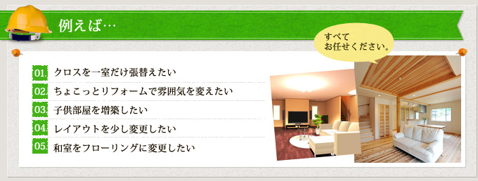 例えば…　１、クロスを一室だけ張替えたい　２、ちょこっとリフォームで雰囲気を変えたい　３、子供部屋を増築したい　４、レイアウトを少し変更したい　５、和室をフローリングに変更したい　すべてお任せください。